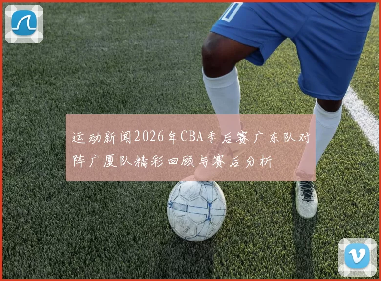 运动新闻2026年CBA季后赛广东队对阵广厦队精彩回顾与赛后分析