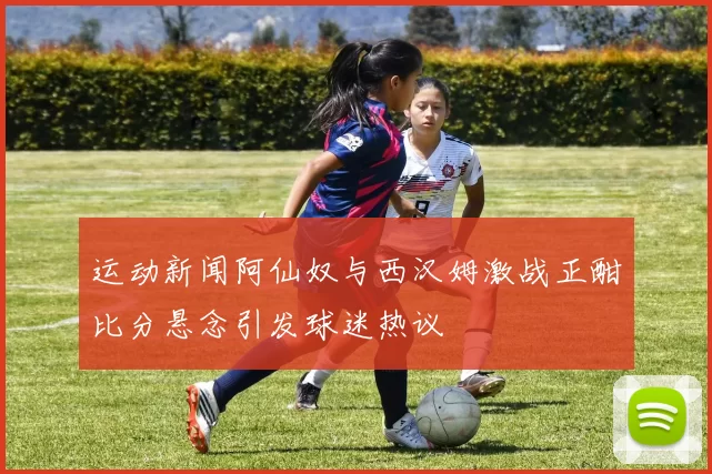 运动新闻阿仙奴与西汉姆激战正酣比分悬念引发球迷热议