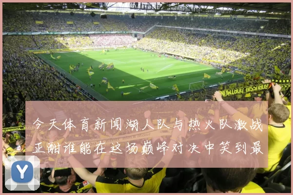 今天体育新闻湖人队与热火队激战正酣谁能在这场巅峰对决中笑到最后