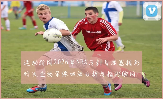 运动新闻2026年NBA马刺与活塞精彩对决全场录像回放分析与精彩瞬间回顾