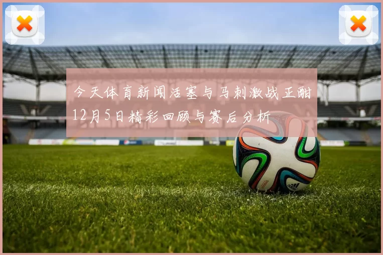 今天体育新闻活塞与马刺激战正酣12月5日精彩回顾与赛后分析
