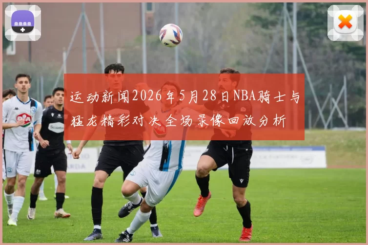 运动新闻2026年5月28日NBA骑士与猛龙精彩对决全场录像回放分析