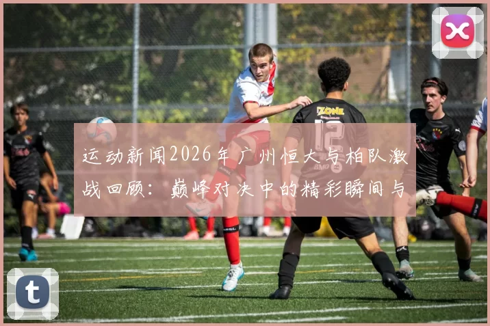 运动新闻2026年广州恒大与柏队激战回顾：巅峰对决中的精彩瞬间与战术分析