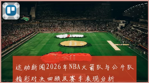 运动新闻2026年NBA火箭队与公牛队精彩对决回顾及赛季表现分析